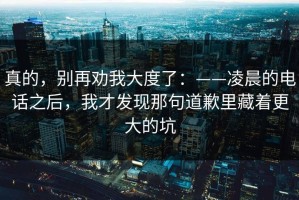 真的，别再劝我大度了：——凌晨的电话之后，我才发现那句道歉里藏着更大的坑