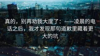 真的，别再劝我大度了：——凌晨的电话之后，我才发现那句道歉里藏着更大的坑