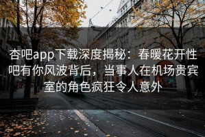 杏吧app下载深度揭秘：春暖花开性吧有你风波背后，当事人在机场贵宾室的角色疯狂令人意外