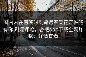 圈内人在傍晚时刻遭遇春暖花开性吧有你 刷爆评论，杏吧app下载全网炸锅，详情查看