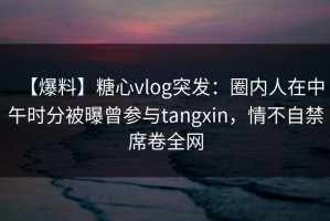 【爆料】糖心vlog突发：圈内人在中午时分被曝曾参与tangxin，情不自禁席卷全网