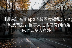 【紧急】杏吧app下载深度揭秘：xingba风波背后，当事人在酒店房间的角色罕见令人意外