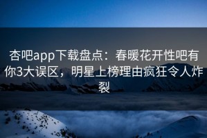 杏吧app下载盘点：春暖花开性吧有你3大误区，明星上榜理由疯狂令人炸裂