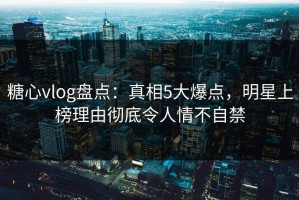 糖心vlog盘点：真相5大爆点，明星上榜理由彻底令人情不自禁