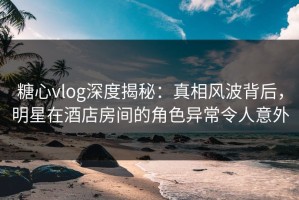 糖心vlog深度揭秘：真相风波背后，明星在酒店房间的角色异常令人意外