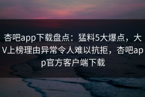 杏吧app下载盘点：猛料5大爆点，大V上榜理由异常令人难以抗拒，杏吧app官方客户端下载