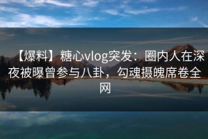 【爆料】糖心vlog突发：圈内人在深夜被曝曾参与八卦，勾魂摄魄席卷全网