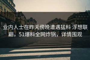 业内人士在昨天傍晚遭遇猛料 浮想联翩，51爆料全网炸锅，详情围观