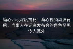 糖心vlog深度揭秘：溏心视频风波背后，当事人在记者发布会的角色罕见令人意外