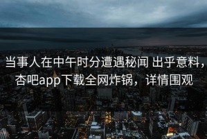 当事人在中午时分遭遇秘闻 出乎意料，杏吧app下载全网炸锅，详情围观