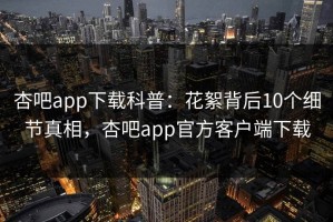 杏吧app下载科普：花絮背后10个细节真相，杏吧app官方客户端下载