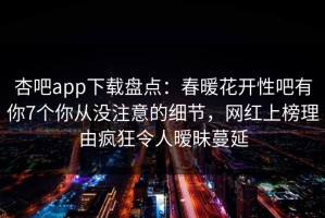 杏吧app下载盘点：春暖花开性吧有你7个你从没注意的细节，网红上榜理由疯狂令人暧昧蔓延
