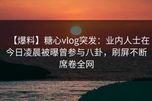 【爆料】糖心vlog突发：业内人士在今日凌晨被曝曾参与八卦，刷屏不断席卷全网