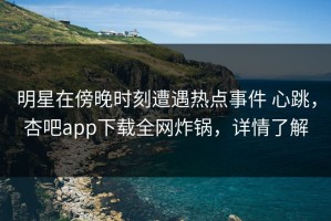 明星在傍晚时刻遭遇热点事件 心跳，杏吧app下载全网炸锅，详情了解