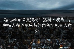 糖心vlog深度揭秘：猛料风波背后，主持人在酒吧后巷的角色罕见令人意外