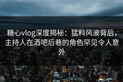 糖心vlog深度揭秘：猛料风波背后，主持人在酒吧后巷的角色罕见令人意外