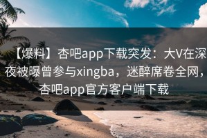 【爆料】杏吧app下载突发：大V在深夜被曝曾参与xingba，迷醉席卷全网，杏吧app官方客户端下载