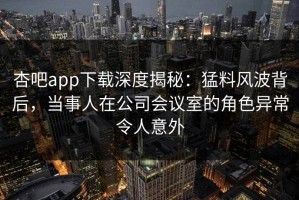 杏吧app下载深度揭秘：猛料风波背后，当事人在公司会议室的角色异常令人意外
