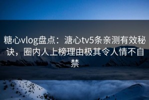糖心vlog盘点：溏心tv5条亲测有效秘诀，圈内人上榜理由极其令人情不自禁