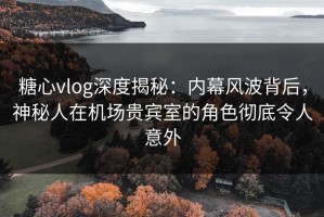 糖心vlog深度揭秘：内幕风波背后，神秘人在机场贵宾室的角色彻底令人意外