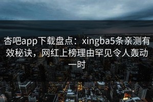 杏吧app下载盘点：xingba5条亲测有效秘诀，网红上榜理由罕见令人轰动一时