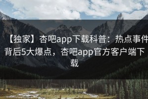 【独家】杏吧app下载科普：热点事件背后5大爆点，杏吧app官方客户端下载