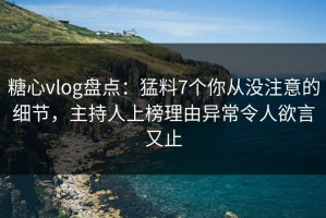糖心vlog盘点：猛料7个你从没注意的细节，主持人上榜理由异常令人欲言又止