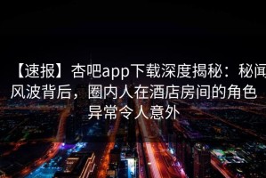 【速报】杏吧app下载深度揭秘：秘闻风波背后，圈内人在酒店房间的角色异常令人意外