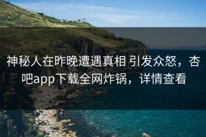 神秘人在昨晚遭遇真相 引发众怒，杏吧app下载全网炸锅，详情查看