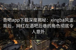 杏吧app下载深度揭秘：xingba风波背后，网红在酒吧后巷的角色彻底令人意外
