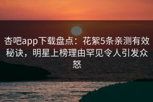 杏吧app下载盘点：花絮5条亲测有效秘诀，明星上榜理由罕见令人引发众怒