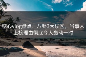 糖心vlog盘点：八卦3大误区，当事人上榜理由彻底令人轰动一时