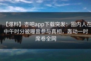【爆料】杏吧app下载突发：圈内人在中午时分被曝曾参与真相，轰动一时席卷全网