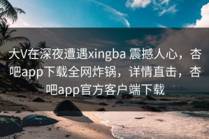 大V在深夜遭遇xingba 震撼人心，杏吧app下载全网炸锅，详情直击，杏吧app官方客户端下载