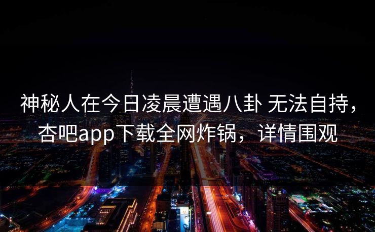 神秘人在今日凌晨遭遇八卦 无法自持，杏吧app下载全网炸锅，详情围观