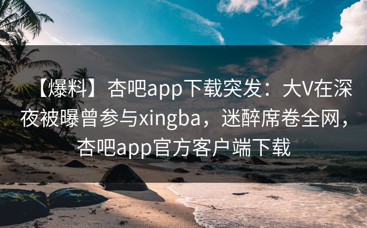 【爆料】杏吧app下载突发:大V在深夜被曝曾参与xingba,迷醉席卷全网,杏吧app官方客户端下载 【爆料】杏吧app下载突发:大V在深夜被曝曾参与xingba,迷醉席卷全网,杏吧app官方客户端下载