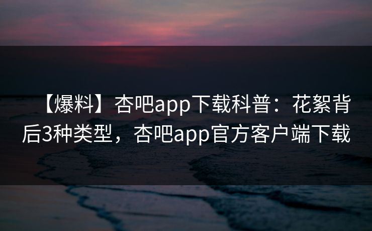 【爆料】杏吧app下载科普：花絮背后3种类型，杏吧app官方客户端下载