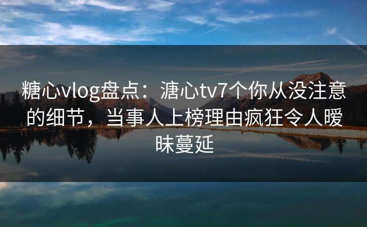 糖心vlog盘点：溏心tv7个你从没注意的细节，当事人上榜理由疯狂令人暧昧蔓延