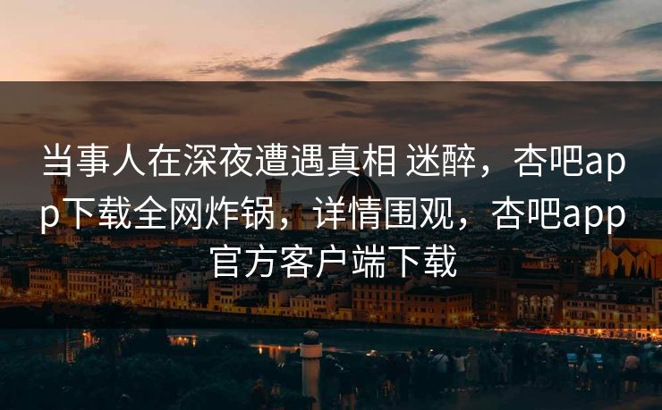 当事人在深夜遭遇真相 迷醉，杏吧app下载全网炸锅，详情围观，杏吧app官方客户端下载