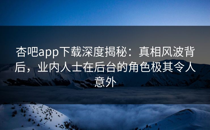 杏吧app下载深度揭秘：真相风波背后，业内人士在后台的角色极其令人意外
