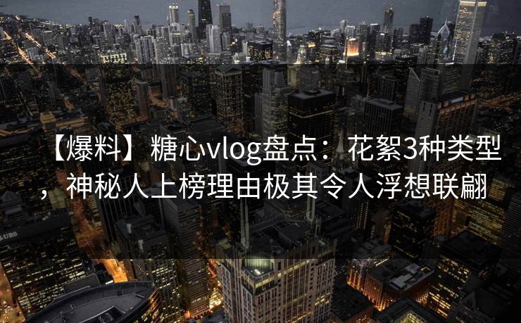 【爆料】糖心vlog盘点：花絮3种类型，神秘人上榜理由极其令人浮想联翩