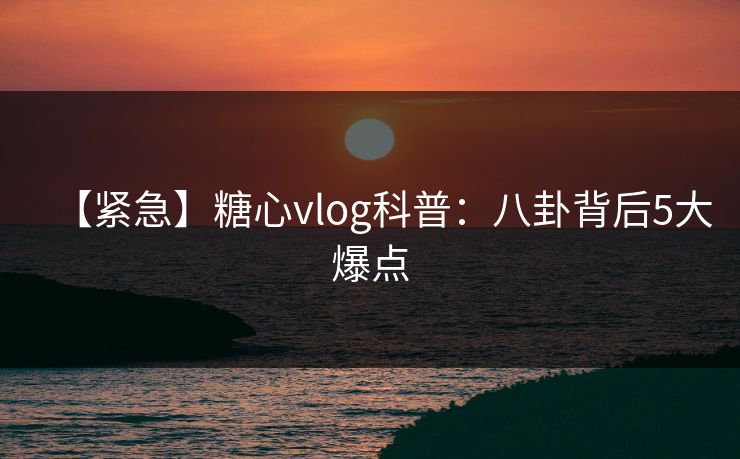 【紧急】糖心vlog科普：八卦背后5大爆点