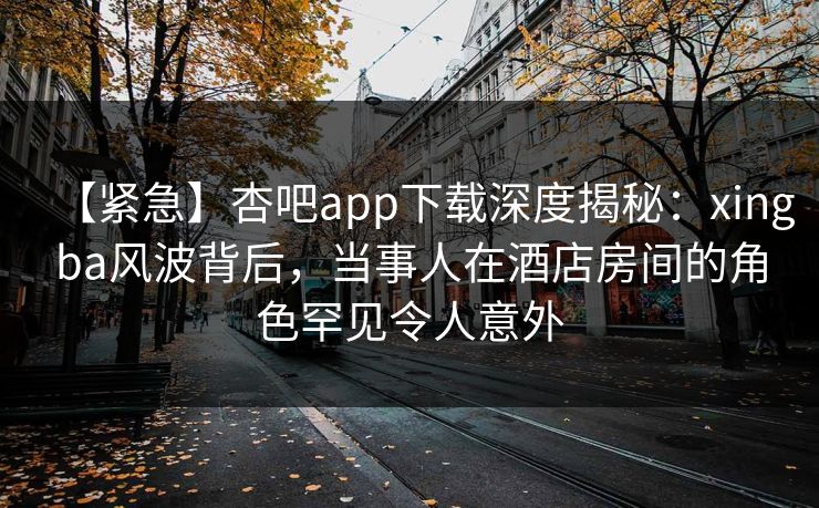 【紧急】杏吧app下载深度揭秘：xingba风波背后，当事人在酒店房间的角色罕见令人意外