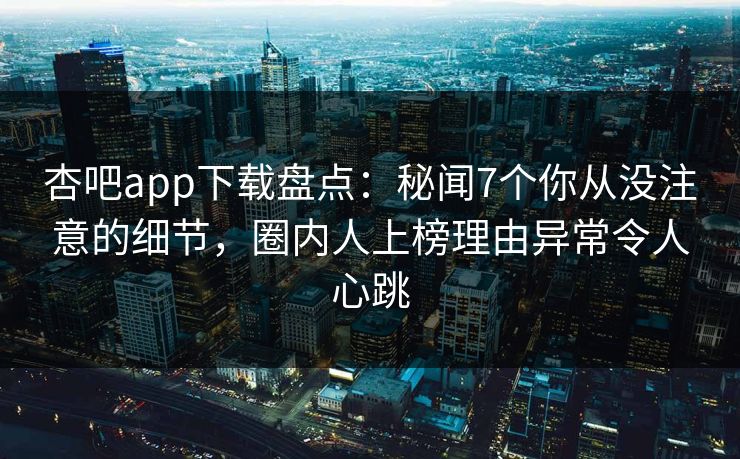 杏吧app下载盘点：秘闻7个你从没注意的细节，圈内人上榜理由异常令人心跳