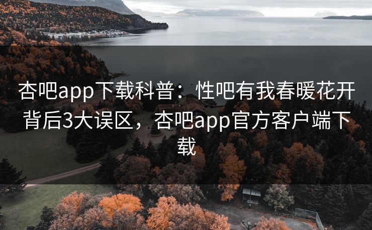 杏吧app下载科普：性吧有我春暖花开背后3大误区，杏吧app官方客户端下载