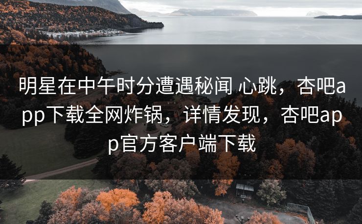 明星在中午时分遭遇秘闻 心跳，杏吧app下载全网炸锅，详情发现，杏吧app官方客户端下载