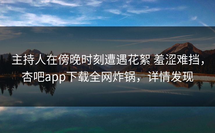 主持人在傍晚时刻遭遇花絮 羞涩难挡，杏吧app下载全网炸锅，详情发现