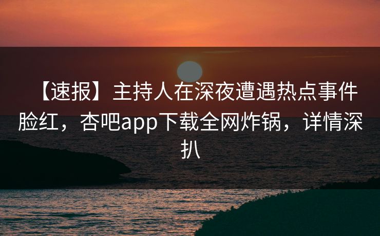 【速报】主持人在深夜遭遇热点事件 脸红，杏吧app下载全网炸锅，详情深扒