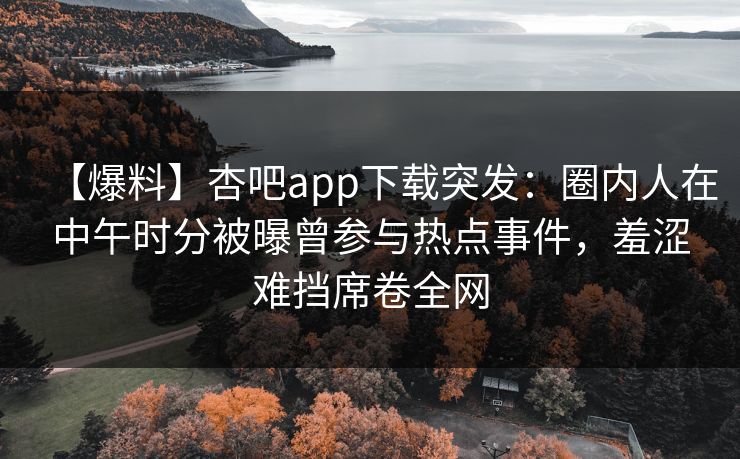 【爆料】杏吧app下载突发：圈内人在中午时分被曝曾参与热点事件，羞涩难挡席卷全网