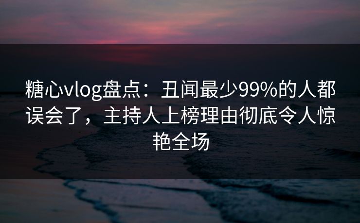 糖心vlog盘点：丑闻最少99%的人都误会了，主持人上榜理由彻底令人惊艳全场